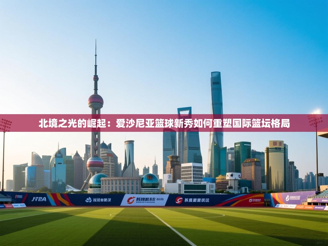 北境之光的崛起：爱沙尼亚篮球新秀如何重塑国际篮坛格局  第1张