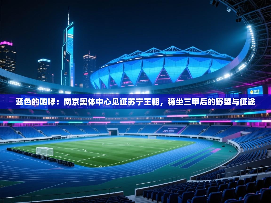 蓝色的咆哮:南京奥体中心见证苏宁王朝,稳坐三甲后的野望与征途 第2张